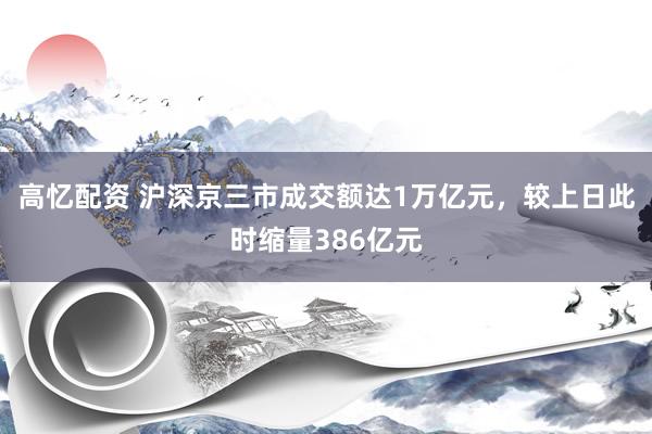 高忆配资 沪深京三市成交额达1万亿元，较上日此时缩量386亿元