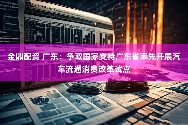 金鼎配资 广东：争取国家支持广东省率先开展汽车流通消费改革试点