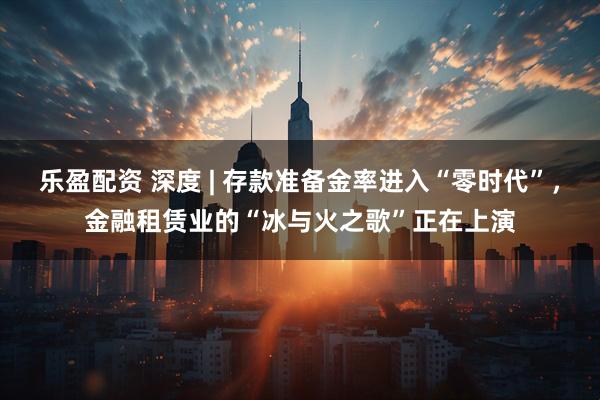 乐盈配资 深度 | 存款准备金率进入“零时代”，金融租赁业的“冰与火之歌”正在上演