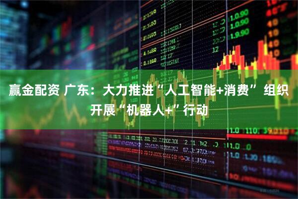 赢金配资 广东：大力推进“人工智能+消费” 组织开展“机器人+”行动