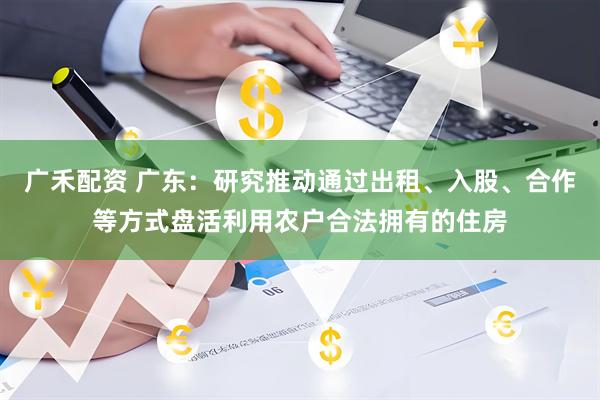 广禾配资 广东：研究推动通过出租、入股、合作等方式盘活利用农户合法拥有的住房