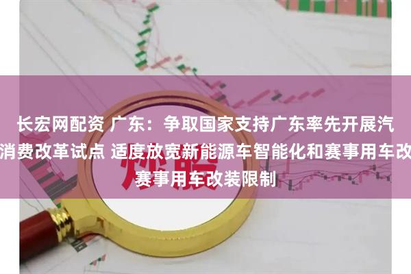 长宏网配资 广东：争取国家支持广东率先开展汽车流通消费改革试点 适度放宽新能源车智能化和赛事用车改装限制