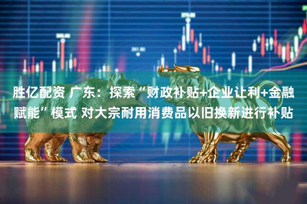 胜亿配资 广东：探索“财政补贴+企业让利+金融赋能”模式 对大宗耐用消费品以旧换新进行补贴