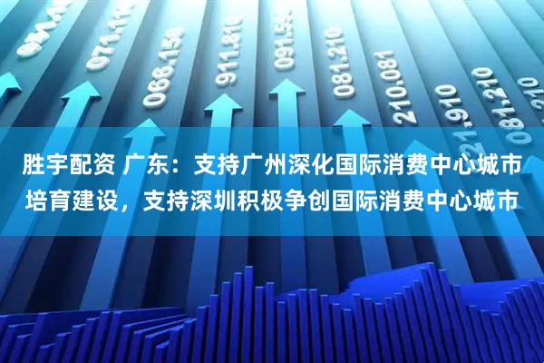 胜宇配资 广东：支持广州深化国际消费中心城市培育建设，支持深圳积极争创国际消费中心城市