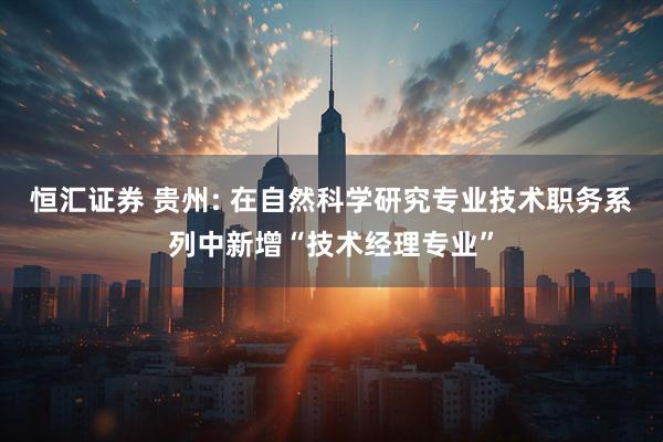 恒汇证券 贵州: 在自然科学研究专业技术职务系列中新增“技术经理专业”