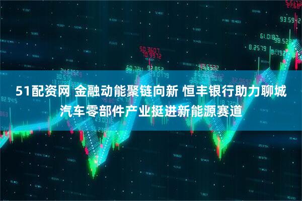 51配资网 金融动能聚链向新 恒丰银行助力聊城汽车零部件产业挺进新能源赛道