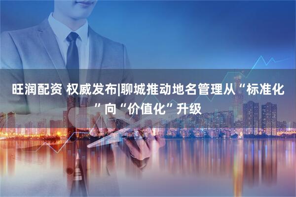 旺润配资 权威发布|聊城推动地名管理从“标准化”向“价值化”升级