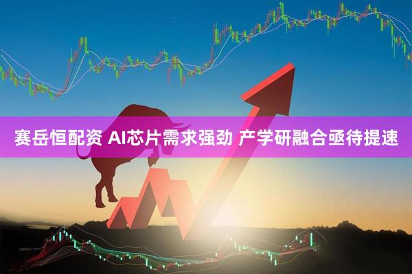 赛岳恒配资 AI芯片需求强劲 产学研融合亟待提速