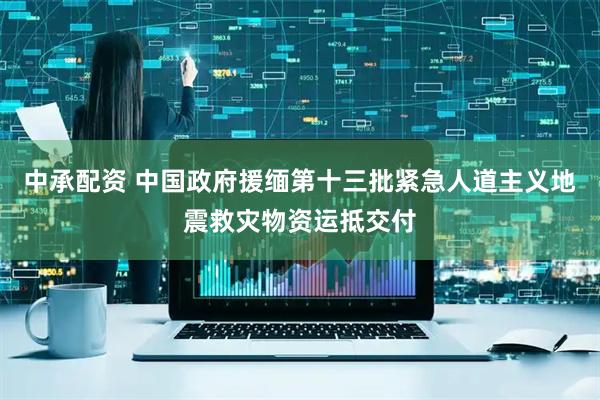 中承配资 中国政府援缅第十三批紧急人道主义地震救灾物资运抵交付