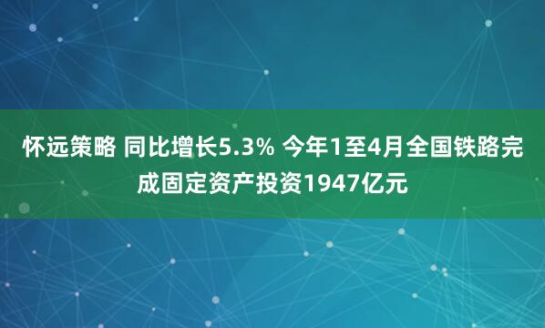 怀远策略 同比增长5.3% 今年1至4月全国铁路完成固定资产投资1947亿元