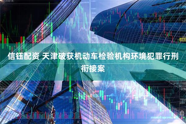 信钰配资 天津破获机动车检验机构环境犯罪行刑衔接案