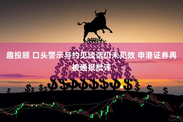 趣投顾 口头警示与约见谈话仍未见效 申港证券再被通报批评
