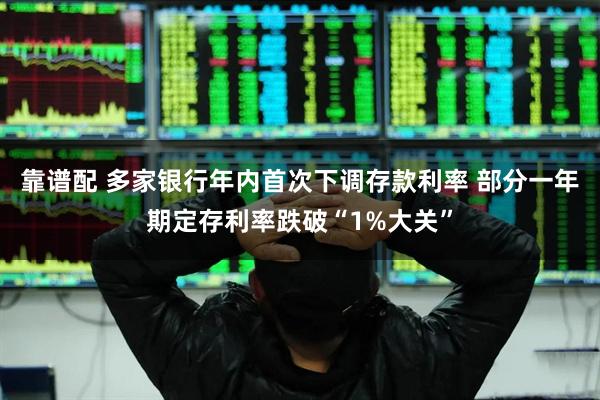 靠谱配 多家银行年内首次下调存款利率 部分一年期定存利率跌破“1%大关”