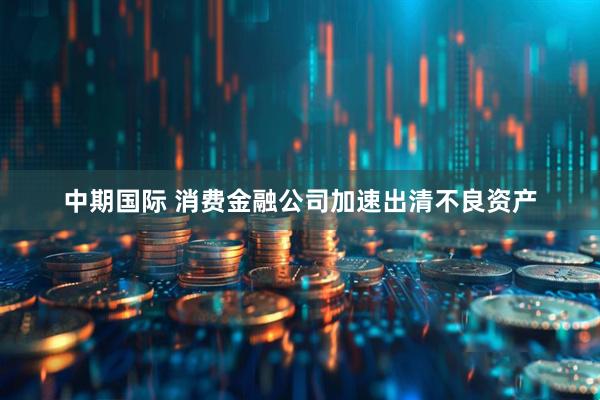 中期国际 消费金融公司加速出清不良资产