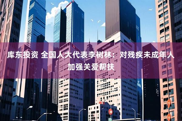 库东投资 全国人大代表李树林：对残疾未成年人加强关爱帮扶