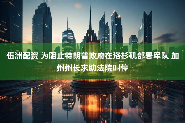 伍洲配资 为阻止特朗普政府在洛杉矶部署军队 加州州长求助法院叫停