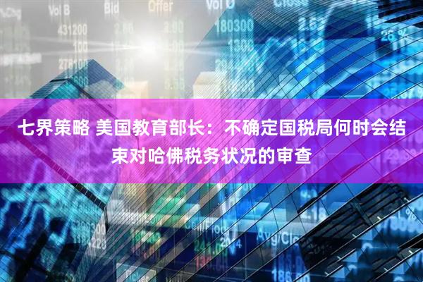 七界策略 美国教育部长：不确定国税局何时会结束对哈佛税务状况的审查