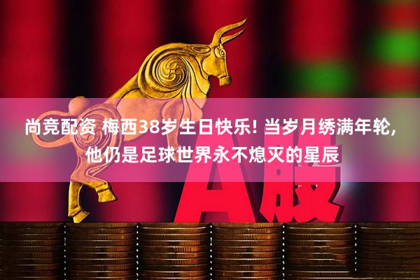尚竞配资 梅西38岁生日快乐! 当岁月绣满年轮, 他仍是足球世界永不熄灭的星辰
