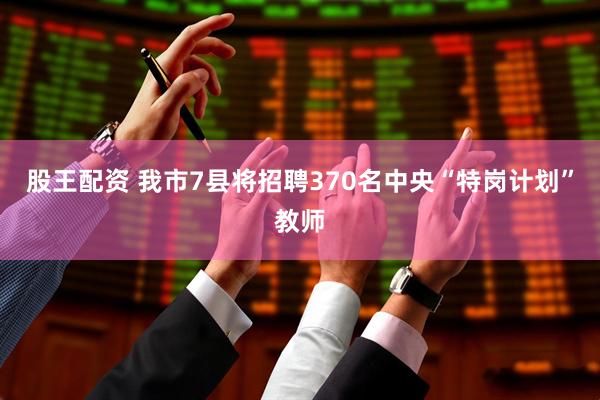 股王配资 我市7县将招聘370名中央“特岗计划”教师