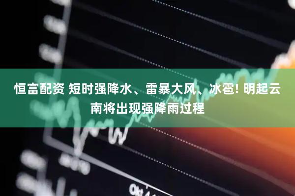 恒富配资 短时强降水、雷暴大风、冰雹! 明起云南将出现强降雨过程