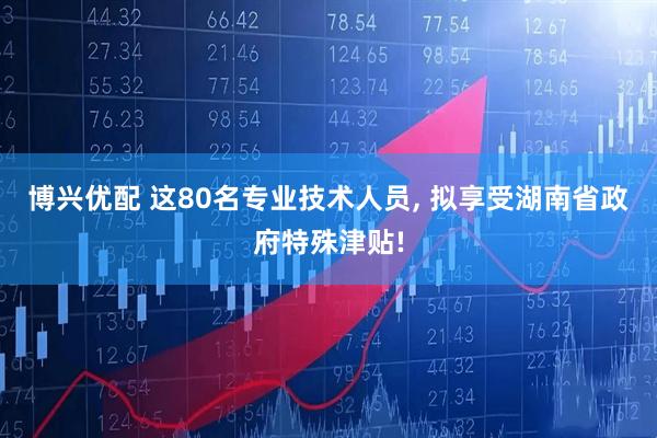 博兴优配 这80名专业技术人员, 拟享受湖南省政府特殊津贴!