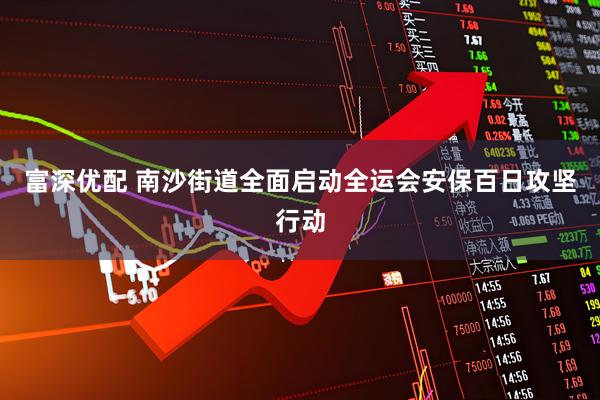 富深优配 南沙街道全面启动全运会安保百日攻坚行动