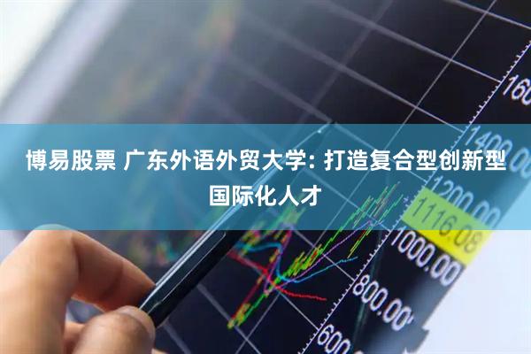 博易股票 广东外语外贸大学: 打造复合型创新型国际化人才