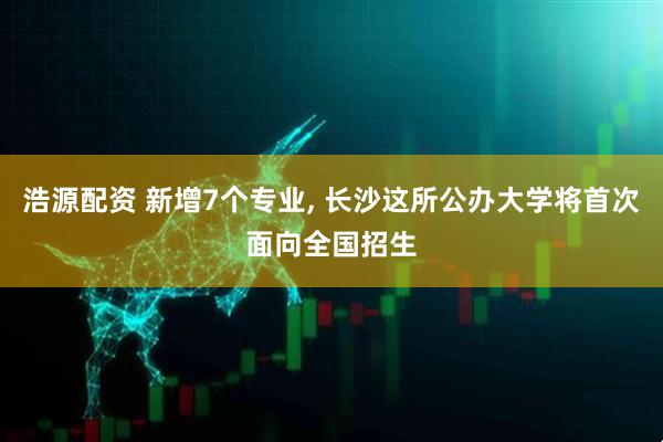 浩源配资 新增7个专业, 长沙这所公办大学将首次面向全国招生
