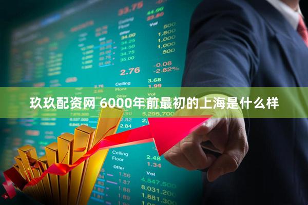 玖玖配资网 6000年前最初的上海是什么样