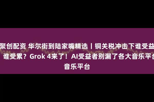 聚创配资 华尔街到陆家嘴精选丨铜关税冲击下谁受益？谁受累？Grok 4来了！AI受益者别漏了各大音乐平台