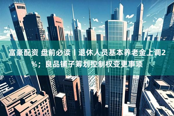 富豪配资 盘前必读丨退休人员基本养老金上调2%；良品铺子筹划控制权变更事项