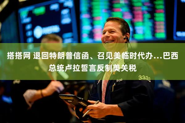 搭搭网 退回特朗普信函、召见美临时代办…巴西总统卢拉誓言反制美关税