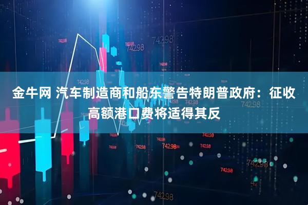 金牛网 汽车制造商和船东警告特朗普政府：征收高额港口费将适得其反