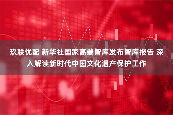 玖联优配 新华社国家高端智库发布智库报告 深入解读新时代中国文化遗产保护工作