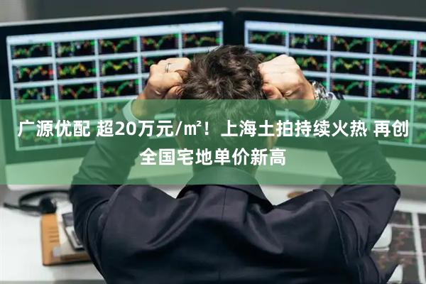 广源优配 超20万元/㎡！上海土拍持续火热 再创全国宅地单价新高
