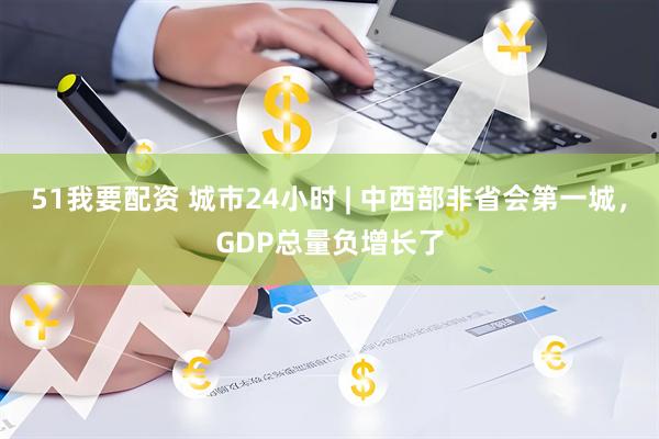 51我要配资 城市24小时 | 中西部非省会第一城，GDP总量负增长了