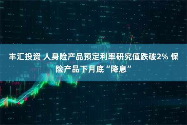 丰汇投资 人身险产品预定利率研究值跌破2% 保险产品下月底“降息”