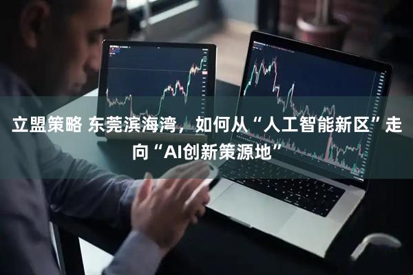 立盟策略 东莞滨海湾，如何从“人工智能新区”走向“AI创新策源地”