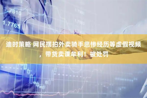 迪时策略 网民摆拍外卖骑手悲惨经历等虚假视频，带货卖课牟利！被处罚