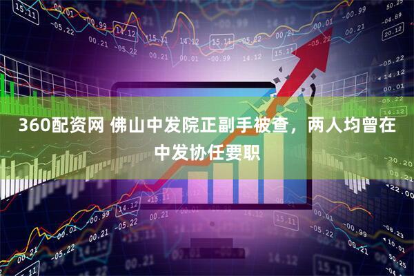360配资网 佛山中发院正副手被查，两人均曾在中发协任要职