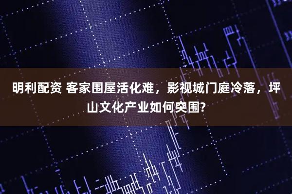 明利配资 客家围屋活化难，影视城门庭冷落，坪山文化产业如何突围?