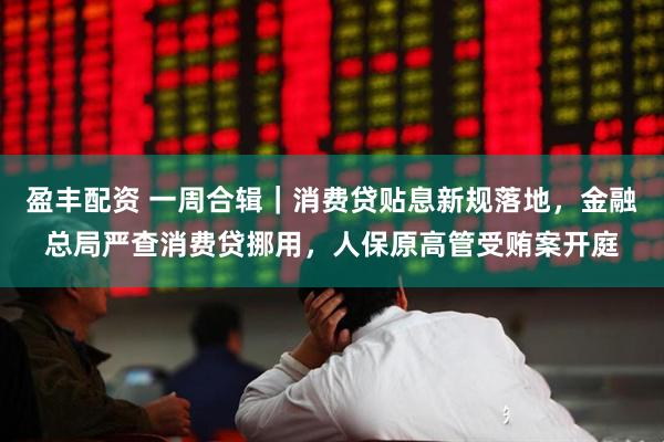 盈丰配资 一周合辑｜消费贷贴息新规落地，金融总局严查消费贷挪用，人保原高管受贿案开庭