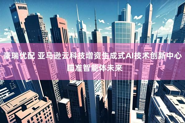 豪瑞优配 亚马逊云科技增资生成式AI技术创新中心  瞄准智能体未来