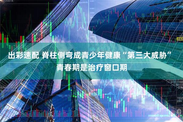 出彩速配 脊柱侧弯成青少年健康“第三大威胁” 青春期是治疗窗口期
