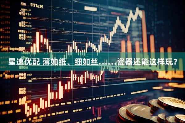 星速优配 薄如纸、细如丝……瓷器还能这样玩？