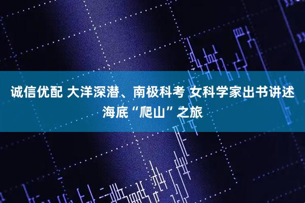 诚信优配 大洋深潜、南极科考 女科学家出书讲述海底“爬山”之旅