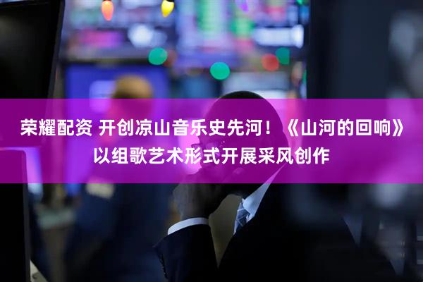 荣耀配资 开创凉山音乐史先河！《山河的回响》以组歌艺术形式开展采风创作
