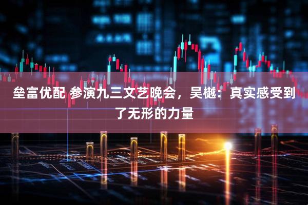 垒富优配 参演九三文艺晚会，吴樾：真实感受到了无形的力量