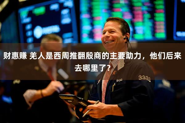 财惠赚 羌人是西周推翻殷商的主要助力，他们后来去哪里了？