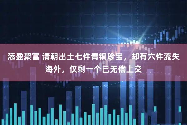 添盈聚富 清朝出土七件青铜珍宝，却有六件流失海外，仅剩一个已无偿上交
